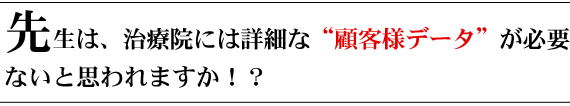 先生は、治療院には詳細な”顧客様データ“が必要ないと思われますか?